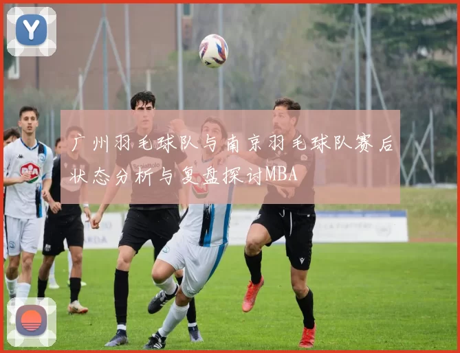 广州羽毛球队与南京羽毛球队赛后状态分析与复盘探讨MBA
