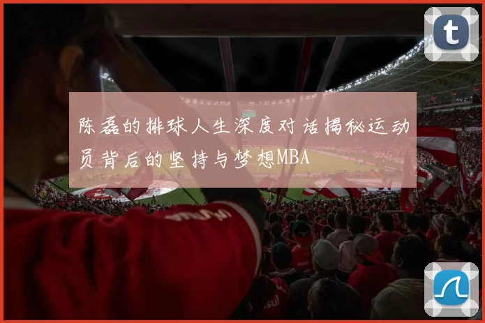 陈磊的排球人生深度对话揭秘运动员背后的坚持与梦想MBA