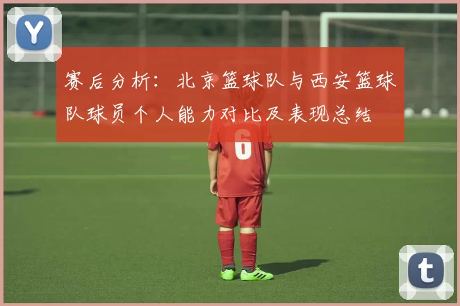 赛后分析：北京篮球队与西安篮球队球员个人能力对比及表现总结