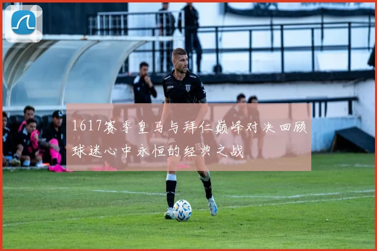 1617赛季皇马与拜仁巅峰对决回顾球迷心中永恒的经典之战