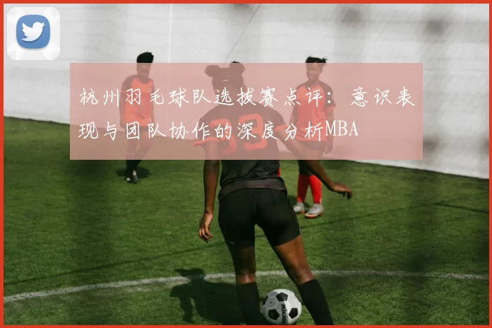 杭州羽毛球队选拔赛点评：意识表现与团队协作的深度分析MBA