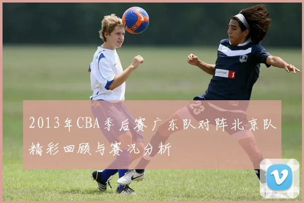 2013年CBA季后赛广东队对阵北京队精彩回顾与赛况分析