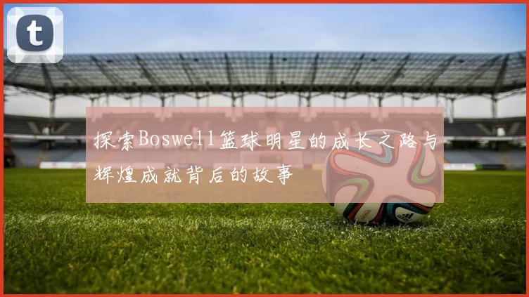 探索Boswell篮球明星的成长之路与辉煌成就背后的故事