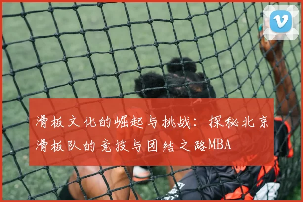 滑板文化的崛起与挑战：探秘北京滑板队的竞技与团结之路MBA