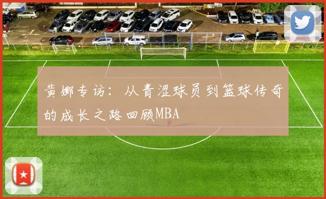 黄娜专访：从青涩球员到篮球传奇的成长之路回顾MBA
