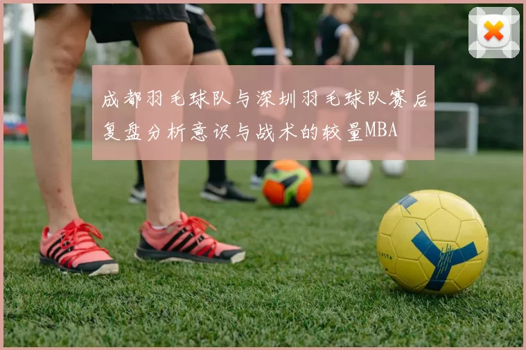 成都羽毛球队与深圳羽毛球队赛后复盘分析意识与战术的较量MBA