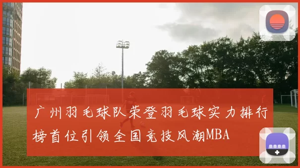 广州羽毛球队荣登羽毛球实力排行榜首位引领全国竞技风潮MBA