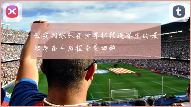 西安网球队在世界杯预选赛中的崛起与奋斗历程全景回顾